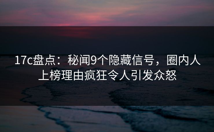 17c盘点：秘闻9个隐藏信号，圈内人上榜理由疯狂令人引发众怒