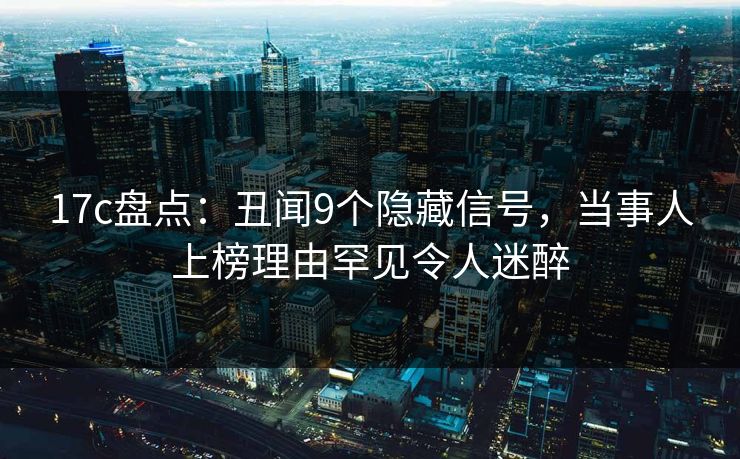17c盘点：丑闻9个隐藏信号，当事人上榜理由罕见令人迷醉