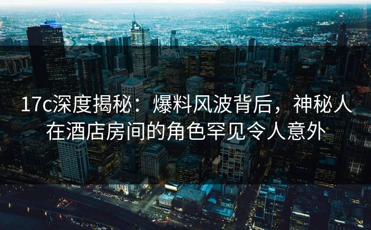 17c深度揭秘：爆料风波背后，神秘人在酒店房间的角色罕见令人意外