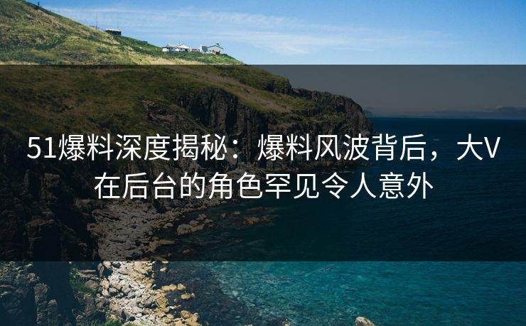 51爆料深度揭秘：爆料风波背后，大V在后台的角色罕见令人意外