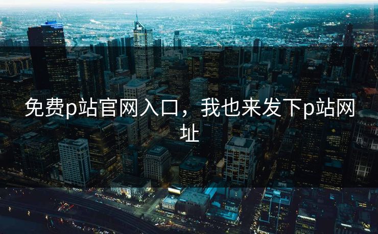 免费p站官网入口,我也来发下p站网址