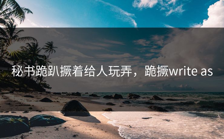 秘书跪趴撅着给人玩弄，跪撅write as
