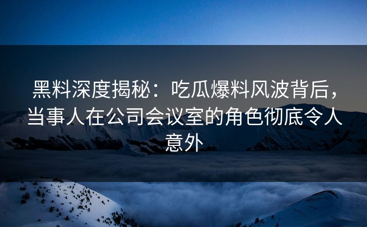 黑料深度揭秘：吃瓜爆料风波背后，当事人在公司会议室的角色彻底令人意外