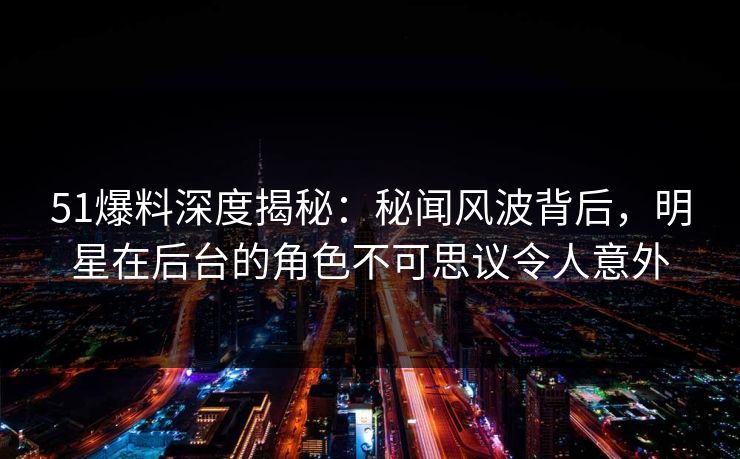 51爆料深度揭秘：秘闻风波背后，明星在后台的角色不可思议令人意外