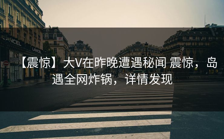 【震惊】大V在昨晚遭遇秘闻 震惊，岛遇全网炸锅，详情发现