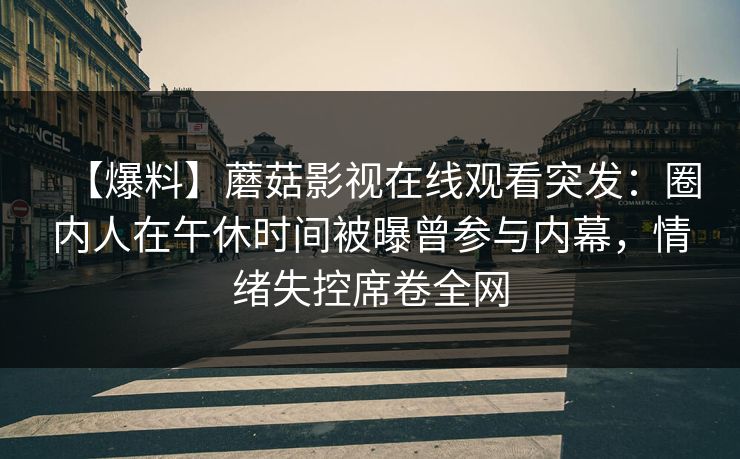 【爆料】蘑菇影视在线观看突发：圈内人在午休时间被曝曾参与内幕，情绪失控席卷全网