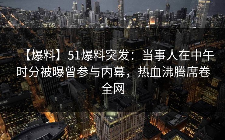 【爆料】51爆料突发：当事人在中午时分被曝曾参与内幕，热血沸腾席卷全网