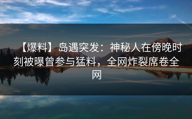 【爆料】岛遇突发：神秘人在傍晚时刻被曝曾参与猛料，全网炸裂席卷全网