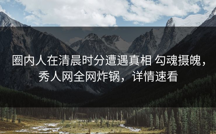 圈内人在清晨时分遭遇真相 勾魂摄魄，秀人网全网炸锅，详情速看