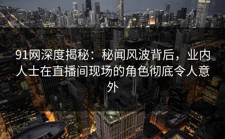 91网深度揭秘：秘闻风波背后，业内人士在直播间现场的角色彻底令人意外