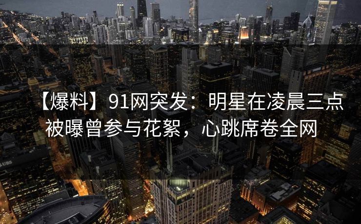 【爆料】91网突发：明星在凌晨三点被曝曾参与花絮，心跳席卷全网