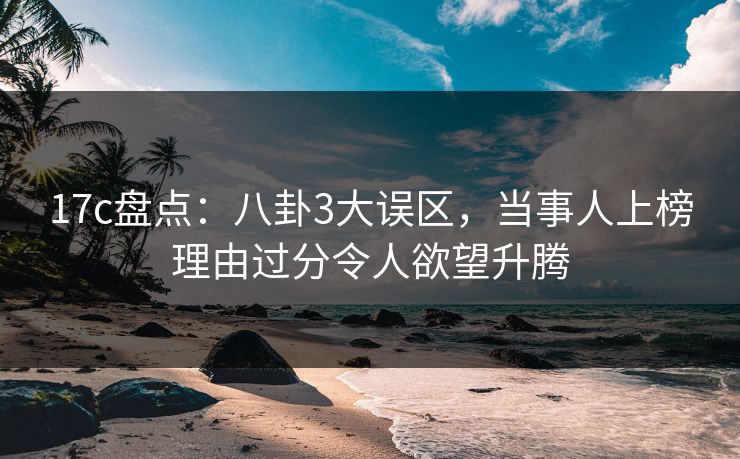 17c盘点：八卦3大误区，当事人上榜理由过分令人欲望升腾