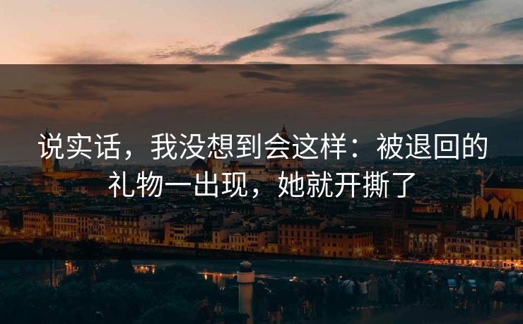 说实话，我没想到会这样：被退回的礼物一出现，她就开撕了