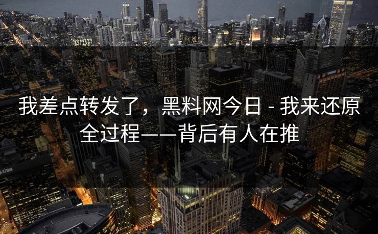 我差点转发了，黑料网今日 - 我来还原全过程——背后有人在推