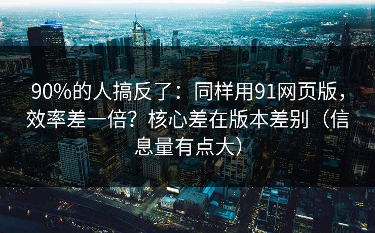 90%的人搞反了：同样用91网页版，效率差一倍？核心差在版本差别（信息量有点大）