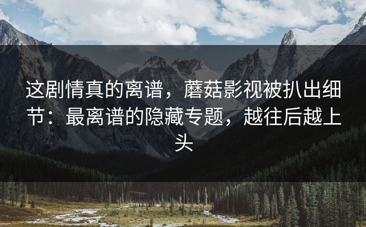 这剧情真的离谱，蘑菇影视被扒出细节：最离谱的隐藏专题，越往后越上头