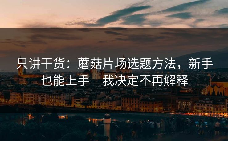 只讲干货：蘑菇片场选题方法，新手也能上手｜我决定不再解释