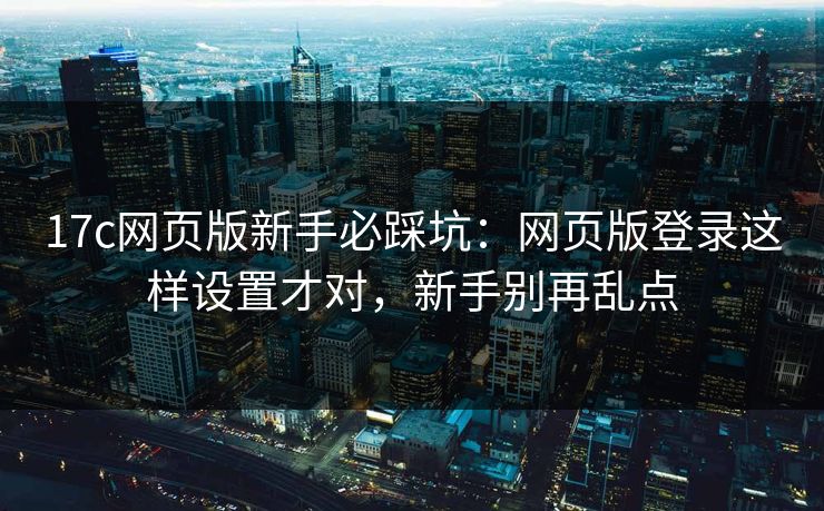 17c网页版新手必踩坑：网页版登录这样设置才对，新手别再乱点